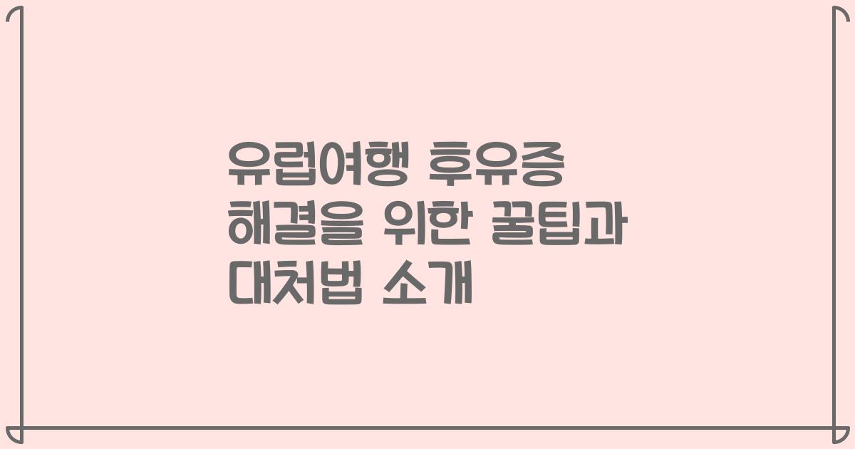 유럽여행 후유증 해결을 위한 꿀팁과 대처법 소개