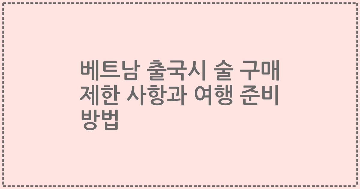 베트남 출국시 술 구매 제한 사항과 여행 준비 방법