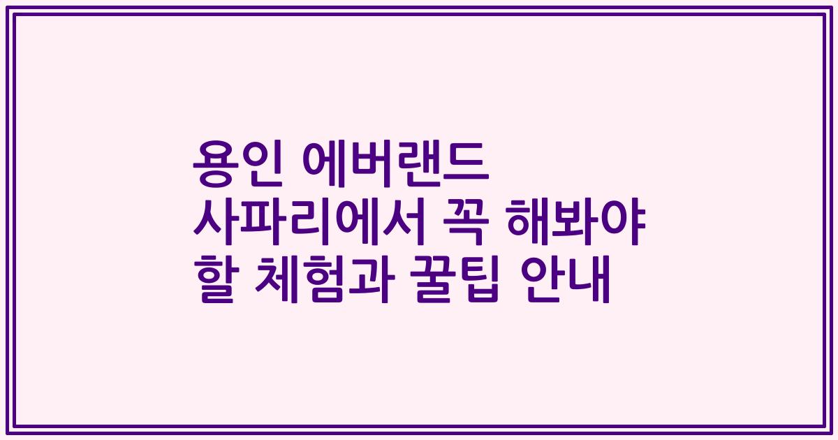용인 에버랜드 사파리에서 꼭 해봐야 할 체험과 꿀팁 안내