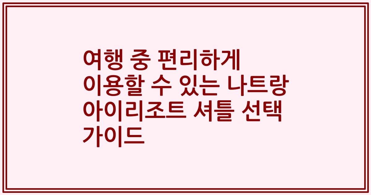 여행 중 편리하게 이용할 수 있는 나트랑 아이리조트 셔틀 선택 가이드